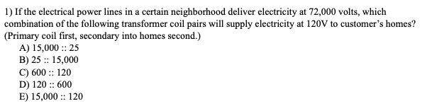 1) If the electrical power lines in a certain neighborhood deliver electricity at 72,000 volts, which
combination of the following transformer coil pairs will supply electricity at 120V to customer's homes?
(Primary coil first, secondary into homes second.)
A) 15,000 :: 25
B) 25 :: 15,000
C) 600 :: 120
D) 120 :: 600
E) 15,000 :: 120
