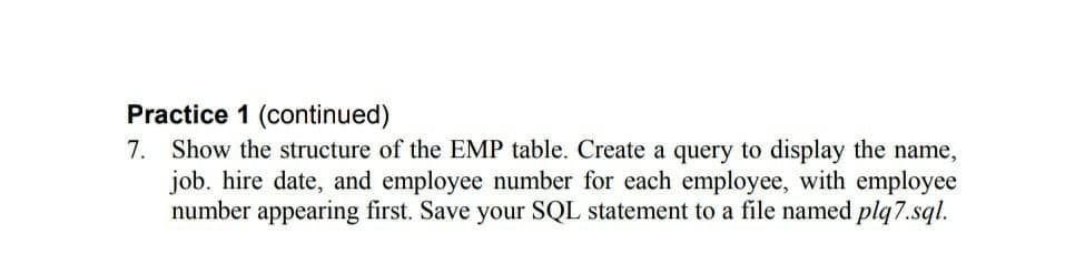 Practice 1 (continued)
7. Show the structure of the EMP table. Create a query to display the name,
job. hire date, and employee number for each employee, with employee
number appearing first. Save your SQL statement to a file named plq7.sql.
