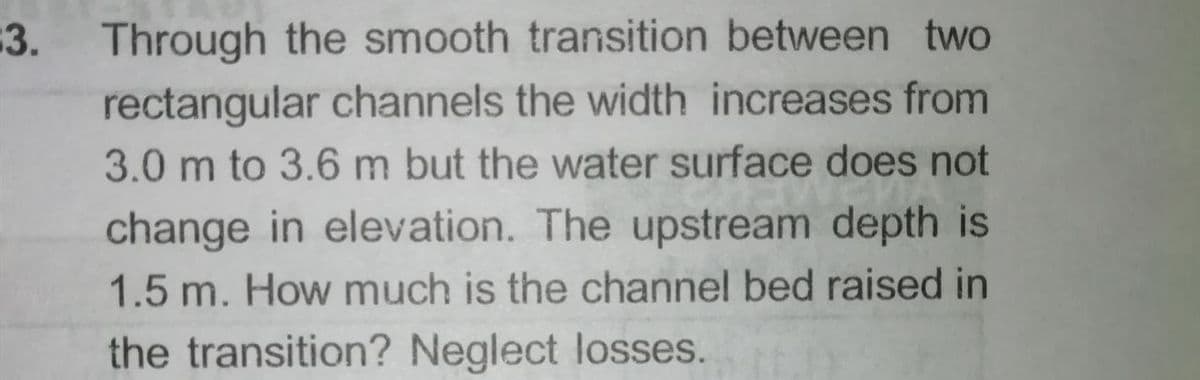 3. Through the smooth transition between two
rectangular channels the width increases from
3.0 m to 3.6 m but the water surface does not
change in elevation. The upstream depth is
1.5 m. How much is the channel bed raised in
the transition? Neglect losses.
