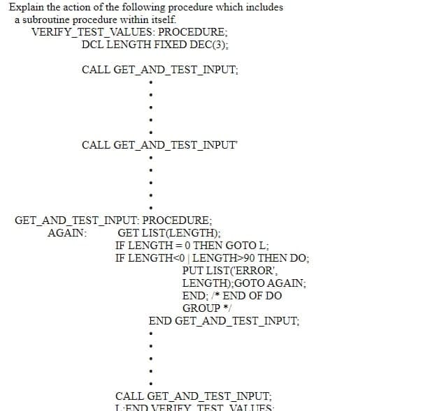 Explain the action of the following procedure which includes
a subroutine procedure within itself.
VERIFY TEST_VALUES: PROCEDURE;
DCL LENGTH FIXED DEC(3);
CALL GET_AND_TEST_INPUT;
CALL GET_AND_TEST_INPUT
GET AND TEST_INPUT: PROCEDURE;
AGAIN:
GET LIST(LENGTH);
IF LENGTH = 0 THEN GOTO L;
IF LENGTH<0 | LENGTH>90 THEN DO;
PUT LIST('ERROR',
LENGTH);GOTO AGAIN;
END; * END OF DO
GROUP */
END GET AND_TEST_INPUT;
CALL GET_AND_TEST_INPUT;
L-END VERIEY TEST VALUES:
