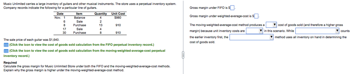 Music Unlimited carries a large inventory of guitars and other musical instruments. The store uses a perpetual inventory system.
Company records indicate the following for a particular line of guitars.
Gross margin under FIFO is $.
Quantity Unit Cost
$980
Date
Item
Gross margin under weighted-average-cost is $
Nov. 1
Balance
4
6.
Sale
2
8
Purchase
13
910
The moving-weighted-average-cost method produces a
V cost of goods sold (and therefore a higher gross
17
Sale
Purchase
4
margin) because unit inventory costs are
V in this scenario. While
counts
30
8
910
the earlier inventory first, the
cost of goods sold.
method uses all inventory on hand in determining the
The sale price of each guitar was $1,640.
E (Click the icon to view the cost of goods sold calculation from the FIFO perpetual inventory record.)
E (Click the icon to view the cost of goods sold calculation from the moving-weighted-average-cost perpetual
inventory record.)
Required
Calculate the gross margin for Music Unlimited Store under both the FIFO and the moving-weighted-average-cost methods.
Explain why the gross margin is higher under the moving-weighted-average-cost method.
