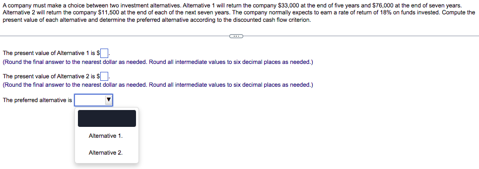 A company must make a choice between two investment alternatives. Alternative 1 will return the company $33,000 at the end of five years and $76,000 at the end of seven years.
Alternative 2 will return the company $11,500 at the end of each of the next seven years. The company normally expects to earn a rate of return of 18% on funds invested. Compute the
present value of each alternative and determine the preferred alternative according to the discounted cash flow criterion.
The present value of Alternative 1 is S.
(Round the final answer to the nearest dollar as needed. Round all intermediate values to six decimal places as needed.)
The present value of Alternative 2 is s.
(Round the final answer to the nearest dollar as needed. Round all intermediate values
o six decimal places as needed.)
The preferred alternative is
Alternative 1.
Alternative 2.
