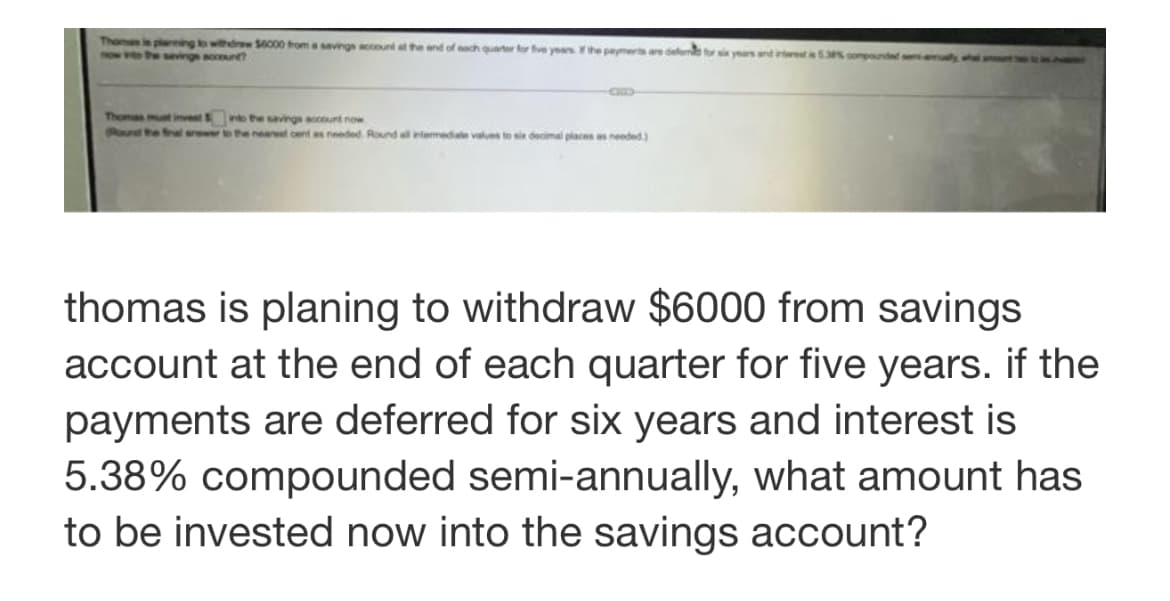 Thamas in plaringto withdrw S0o00 troma savings account at the and of aach quarter for fve yeasthe peymerts are defome to s years and intrest53 compoune
now v theeving ccunt
Thomas mut invet o the savinge account now
Raund he fal arower to the neaest cent as needed. Round all termedate values to six decimal places as needed)
thomas is planing to withdraw $6000 from savings
account at the end of each quarter for five years. if the
payments are deferred for six years and interest is
5.38% compounded semi-annually, what amount has
to be invested now into the savings account?
