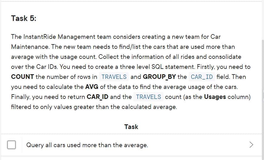 Task 5:
The InstantRide Management team considers creating a new team for Car
Maintenance. The new team needs to find/list the cars that are used more than
average with the usage count. Collect the information of all rides and consolidate
over the Car IDs. You need to create a three level SQL statement. Firstly, you need to
COUNT the number of rows in TRAVELS and GROUP_BY the CAR ID field. Then
you need to calculate the AVG of the data to find the average usage of the cars.
Finally, you need to return CAR_ID and the TRAVELS count (as the Usages column)
filtered to only values greater than the calculated average.
Task
Query all cars used more than the average.
<>
