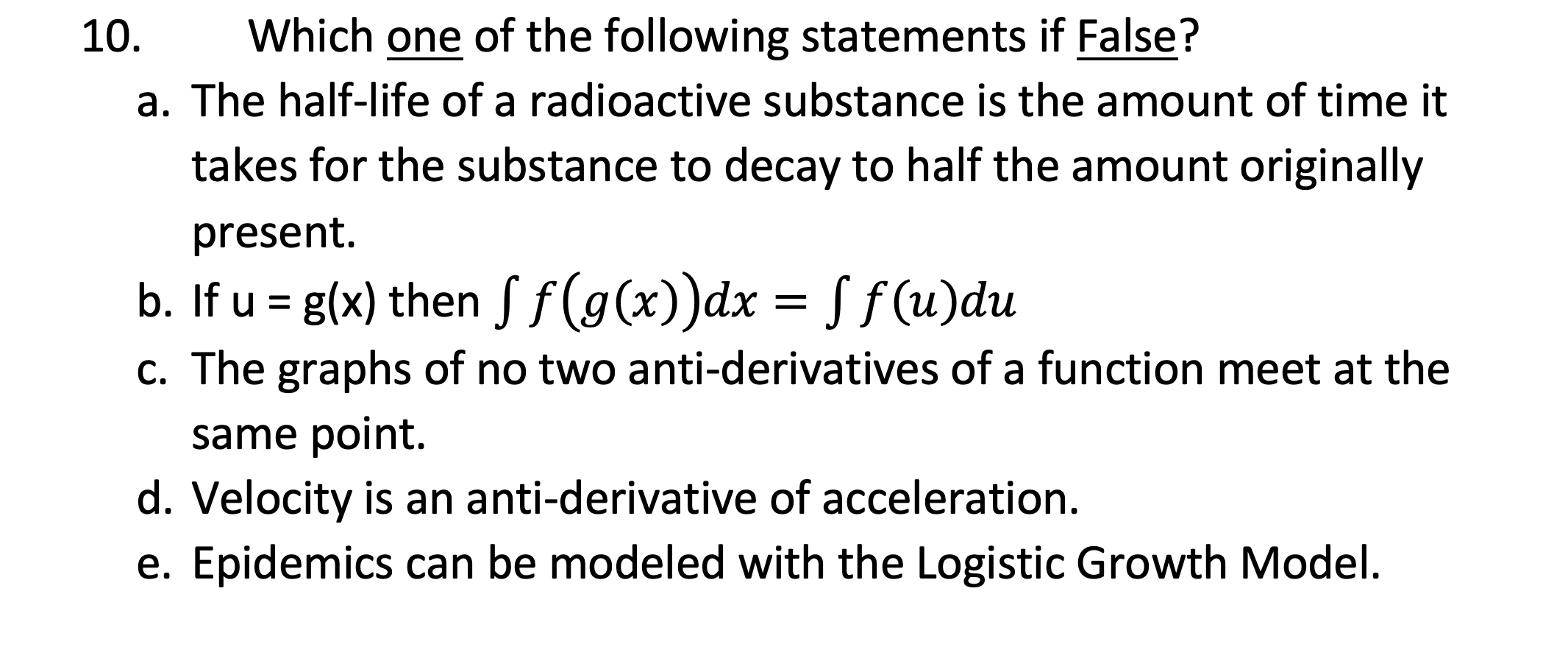 Which one of the following statements if False?
a. The half-life of a radioactive substance is the amount of time it
10.
takes for the substance to decay to half the amount originally
present.
b. If u = g(x) then Sf(g(x))dx = S f (u)du
c. The graphs of no two anti-derivatives of a function meet at the
same point.
d. Velocity is an anti-derivative of acceleration.
e. Epidemics can be modeled with the Logistic Growth Model.
