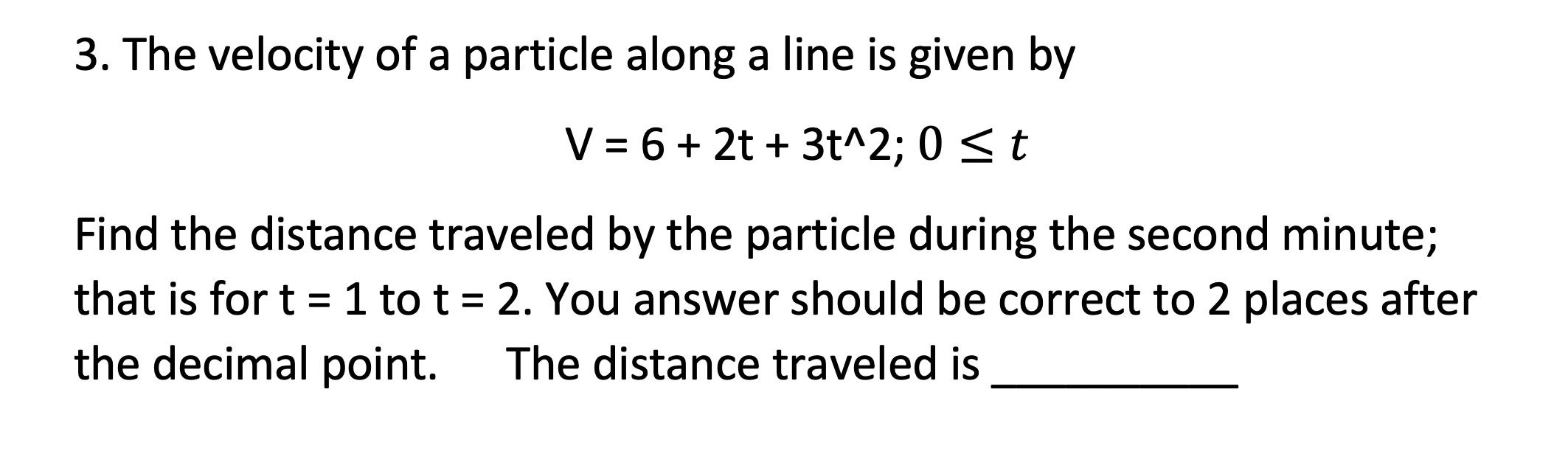 3. The velocity of a particle along a line is given by
V = 6 + 2t + 3t^2; 0 < t
Find the distance traveled by the particle during the second minute;
that is for t = 1 to t = 2. You answer should be correct to 2 places after
the decimal point.
The distance traveled is
