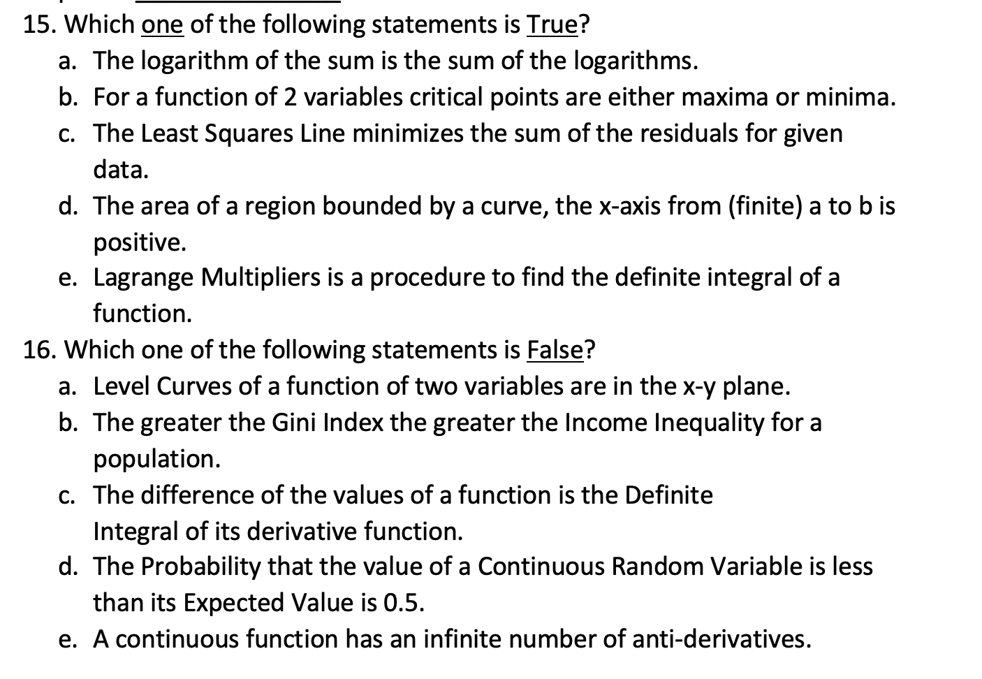 . Which one of the following statements is True?
a. The logarithm of the sum is the sum of the logarithms.
b. For a function of 2 variables critical points are either maxima or minima.
c. The Least Squares Line minimizes the sum of the residuals for given
data.
d. The area of a region bounded by a curve, the x-axis from (finite) a to b is
positive.
e. Lagrange Multipliers is a procedure to find the definite integral of a
function.
