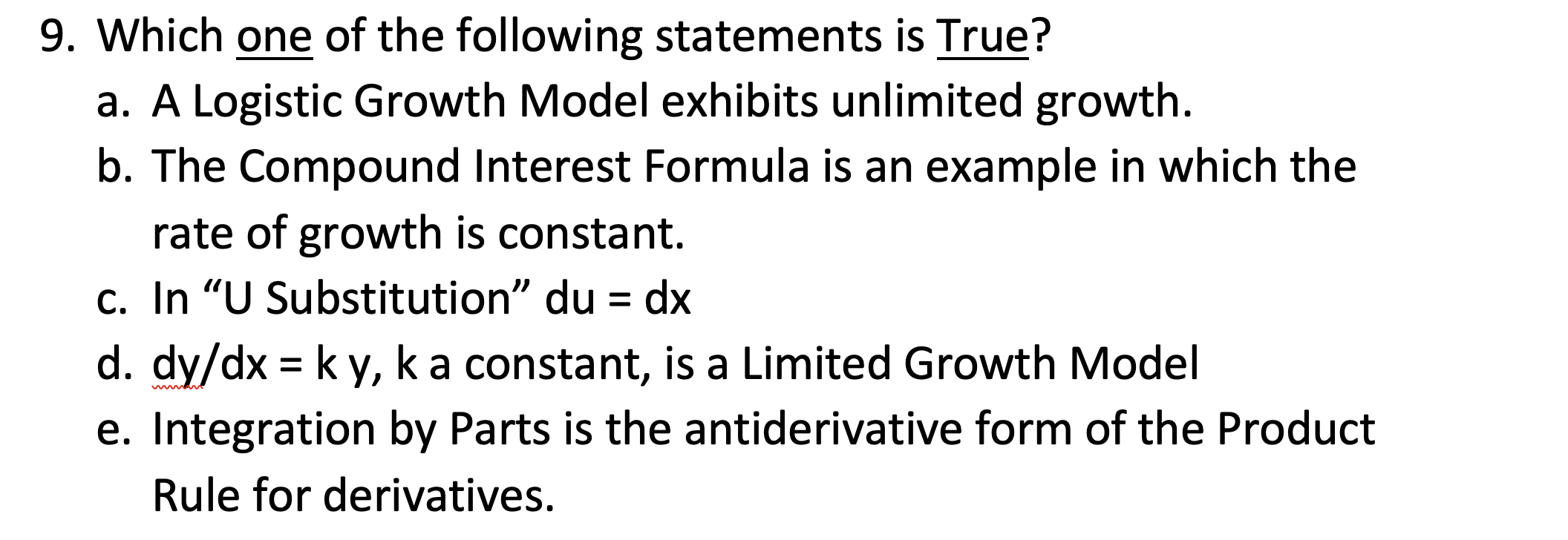 9. Which one of the following statements is True?
a. A Logistic Growth Model exhibits unlimited growth.
b. The Compound Interest Formula is an example in which the
rate of growth is constant.
c. In "U Substitution" du = dx
d. dy/dx = k y, ka constant, is a Limited Growth Model
e. Integration by Parts is the antiderivative form of the Product
%3D
Rule for derivatives.
