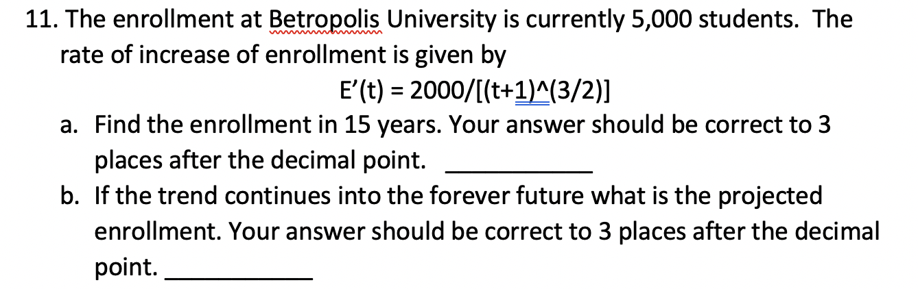 The enrollment at Betropolis University is currently 5,000 students. The
rate of increase of enrollment is given by
E'(t) = 2000/[(t+1)^(3/2)]
a. Find the enrollment in 15 years. Your answer should be correct to 3
places after the decimal point.
b. If the trend continues into the forever future what is the projected
enrollment. Your answer should be correct to 3 places after the decimal
point.
