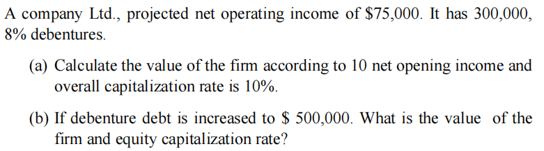 A company Ltd., projected net operating income of $75,000. It has 300,000,
8% debentures.
(a) Calculate the value of the firm according to 10 net opening income and
overall capitalization rate is 10%.
(b) If debenture debt is increased to $ 500,000. What is the value of the
firm and equity capitalization rate?