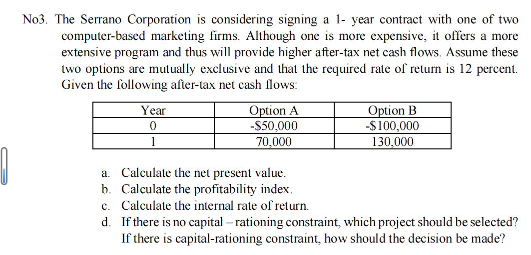 0
No3. The Serrano Corporation is considering signing a 1-year contract with one of two
computer-based marketing firms. Although one is more expensive, it offers a more
extensive program and thus will provide higher after-tax net cash flows. Assume these
two options are mutually exclusive and that the required rate of return is 12 percent.
Given the following after-tax net cash flows:
Year
0
1
Option A
-$50,000
70,000
Option B
-$100,000
130,000
a. Calculate the net present value.
Calculate the profitability index.
b.
c. Calculate the internal rate of return.
d.
If there is no capital - rationing constraint, which project should be selected?
If there is capital-rationing constraint, how should the decision be made?