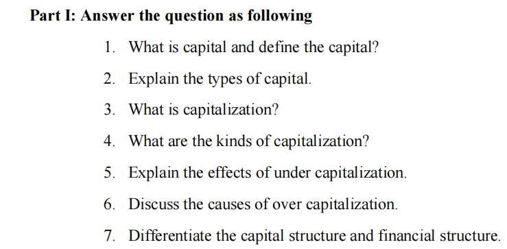 Part I: Answer the question as following
1. What is capital and define the capital?
2. Explain the types of capital.
3. What is capitalization?
4. What are the kinds of capitalization?
5. Explain the effects of under capitalization.
6. Discuss the causes of over capitalization.
7. Differentiate the capital structure and financial structure.