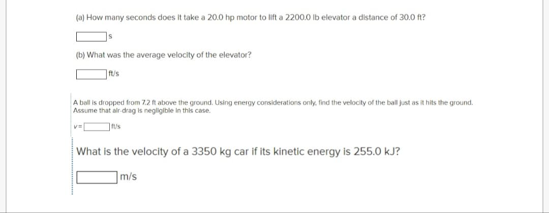 (a) How many seconds does it take a 20.0 hp motor to lift a 2200.0 lb elevator a distance of 30.0 ft?
(b) What was the average velocity of the elevator?
ft/s
A ball is dropped from 7.2 ft above the ground. Using energy considerations only, find the velocity of the ball just as it hits the ground.
Assume that alr-drag is negligible in this case.
ft/s
V=
What is the velocity of a 3350 kg car if its kinetic energy is 255.0 kJ?
m/s