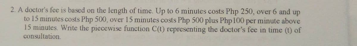 2. A doctor's fee is based on the length of time. Up to 6 minutes costs Php 250, over 6 and up
to 15 minutes costs Php 500, over 15 minutes costs Php 500 plus Php100 per minute above
15 minutes. Write the piecewise function C(t) representing the doctor's fee in time (t) of
consultation.
