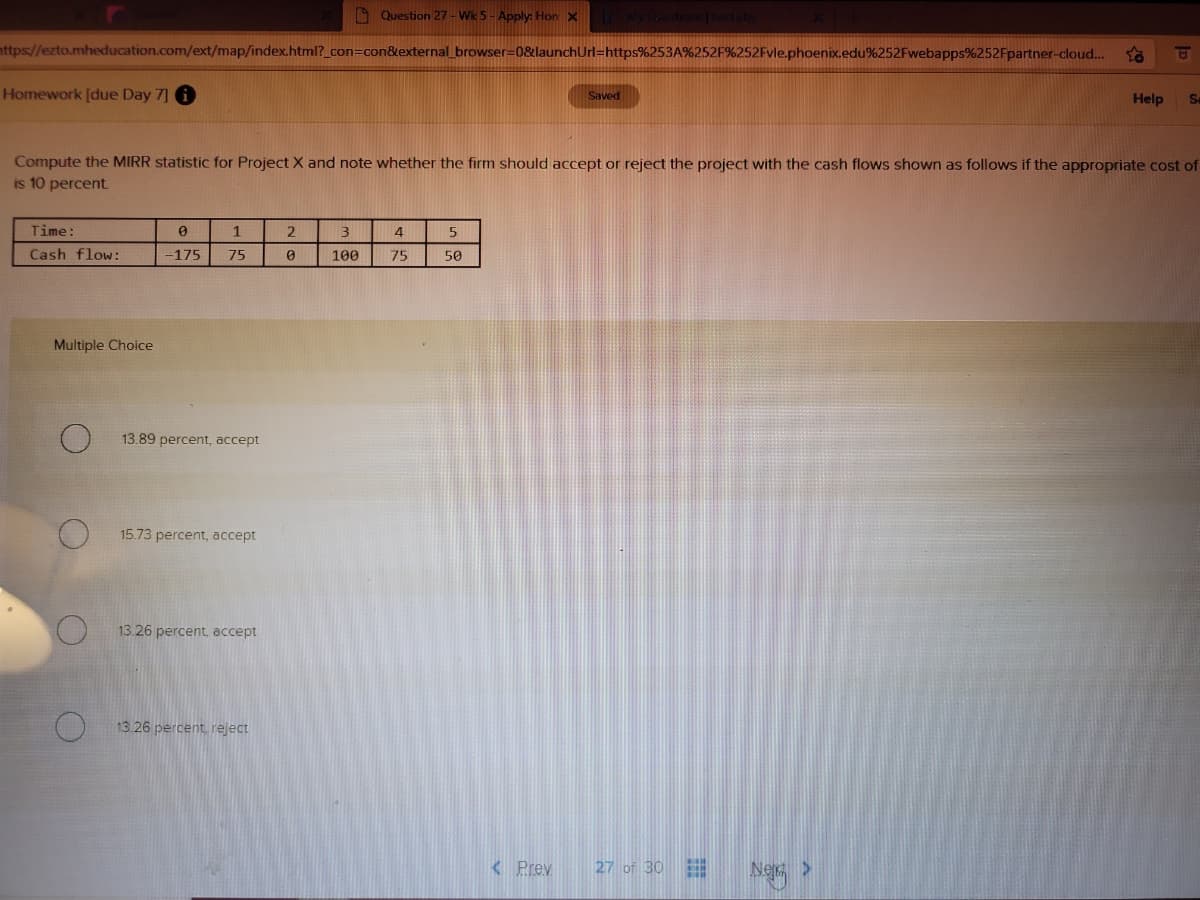 O Question 27 - Wk 5 - Apply: Hon X
ttps//ezto.mheducation.com/ext/map/index.html?_con=con&external browser=0&launchUrl=https%253A%252F%252Fvle.phoenix.edu%252Fwebapps%252Fpartner-cloud.
Homework [due Day 7] 6
Saved
Help
Sa
Compute the MIRR statistic for Project X and note whether the firm should accept or reject the project with the cash flows shown as follows if the appropriate cost of
is 10 percent
Time:
1
3
4
Cash flow:
-175
75
100
75
50
Multiple Choice
13.89 percent, accept
15.73 percent, accept
13.26 percent, accept
13.26 percent, reject
<Prev
27 of 30
Ner >
