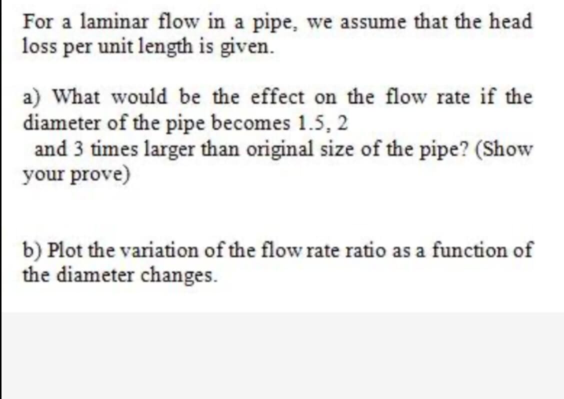 For a laminar flow in a pipe, we assume that the head
loss per unit length is given.
a) What would be the effect on the flow rate if the
diameter of the pipe becomes 1.5, 2
and 3 times larger than original size of the pipe? (Show
your prove)
b) Plot the variation of the flow rate ratio as a function of
the diameter changes.
