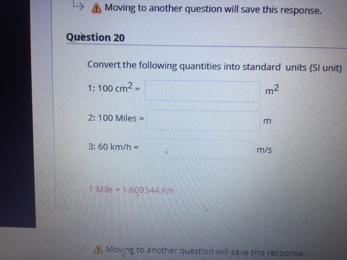 Moving to another question will save this response.
Question 20
Convert the following quantities into standard units {SI unit}
1: 100 cm2 =
m2
2: 100 Miles =
3: 60 km/h =
m/s
1 Mile = 1.609344 Km
A Moving to another question will save this response.
