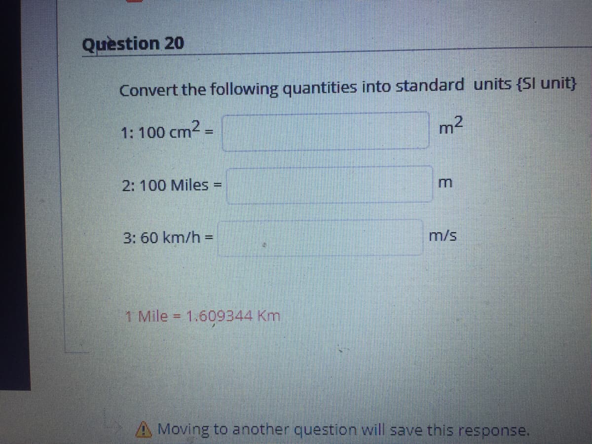 Question 20
Convert the following quantities into standard units (Sl unit}
1: 100 cm2 =
m2
%3D
2: 100 Miles =
%3D
3: 60 km/h =
%3D
m/s
1 Mile - 1.609344 Km
A Moving to another question will save this resoonse.
