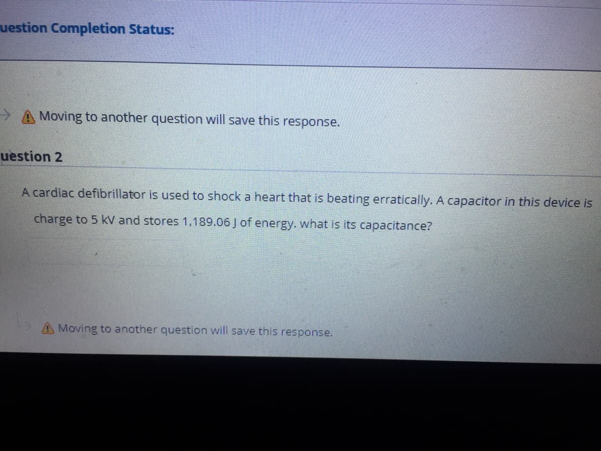 uestion Completion Status:
> A Moving to another question will save this response.
uestion 2
A cardiac defibrillator is used to shock a heart that is beating erratically. A capacitor in this device is
charge to 5 kV and stores 1,189.06 J of energy. what is its capacitance?
A Moving to another question will save this response.
