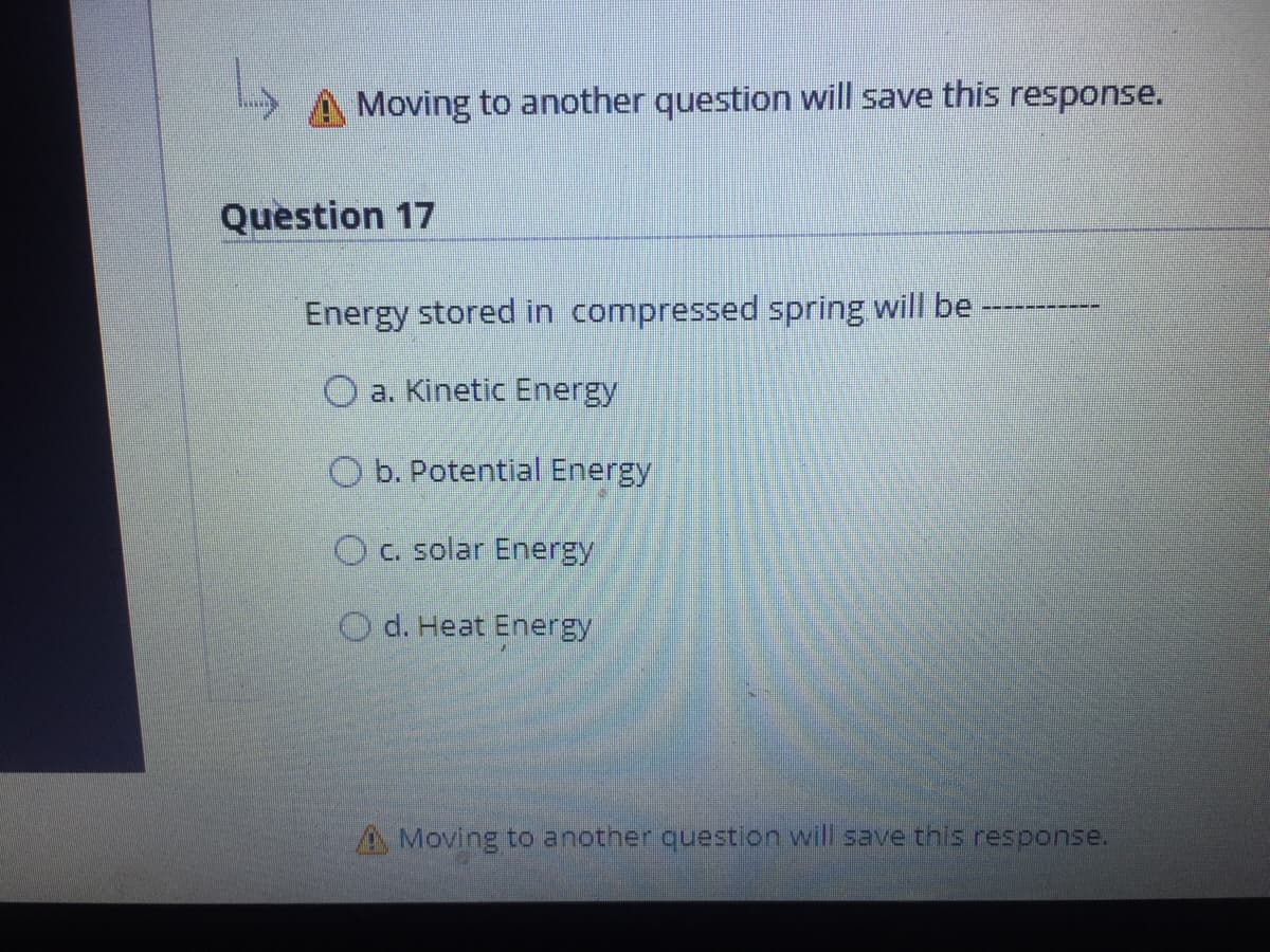 A Moving to another question will save this response.
Question 17
Energy stored in compressed spring will be
O a. Kinetic Energy
O b. Potential Energy
OC. solar Energy
O d. Heat Energy
A Moving to another question will save this response.
