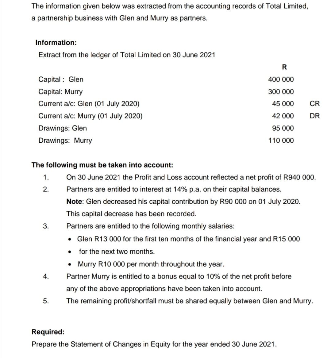 The information given below was extracted from the accounting records of Total Limited,
a partnership business with Glen and Murry as partners.
Information:
Extract from the ledger of Total Limited on 30 June 2021
R
Capital : Glen
400 000
Capital: Murry
300 000
Current a/c: Glen (01 July 2020)
45 000
CR
Current a/c: Murry (01 July 2020)
42 000
DR
Drawings: Glen
95 000
Drawings: Murry
110 000
The following must be taken into account:
1.
On 30 June 2021 the Profit and Loss account reflected a net profit of R940 000.
2.
Partners are entitled to interest at 14% p.a. on their capital balances.
Note: Glen decreased his capital contribution by R90 000 on 01 July 2020.
This capital decrease has been recorded.
3.
Partners are entitled to the following monthly salaries:
Glen R13 000 for the first ten months of the financial year and R15 000
for the next two months.
• Murry R10 000 per month throughout the year.
4.
Partner Murry is entitled to a bonus equal to 10% of the net profit before
any of the above appropriations have been taken into account.
5.
The remaining profit/shortfall must be shared equally between Glen and Murry.
Required:
Prepare the Statement of Changes in Equity for the year ended 30 June 2021.
