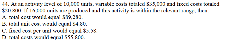 44. At an activity level of 10,000 units, variable costs totaled $35,000 and fixed costs totaled
$20,800. If 16,000 units are produced and this activity is within the relevant range, then:
A. total cost would equal $89,280.
B. total unit cost would equal $4.80.
C. fixed cost per unit would equal $5.58.
D. total costs would equal $55,800.
