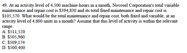 49. At an activity level of 4,500 machine-hours in a month, Novosel Corporation's total variable
maintenance and repair cost is $394,830 and its total fixed maintenance and repair cost is
$105,570. What would be the total maintenance and repair cost, both fixed and variable, at an
activity level of 4,600 units in a month? Assume that this level of activity is within the relevant
range.
A. $511,520
B. $505,960
C. $509,174
D. $500,400
