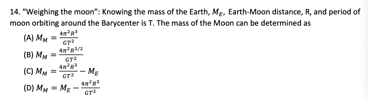 14. "Weighing the moon": Knowing the mass of the Earth, ME, Earth-Moon distance, R, and period of
moon orbiting around the Barycenter is T. The mass of the Moon can be determined as
47n? R3
(А) Мм
GT2
47?R3/2
(B) Мм
GT2
4n?R3
(C) Мм
– MẸ
GT?
4n²R3
(D) MM = MẸ
GT2
