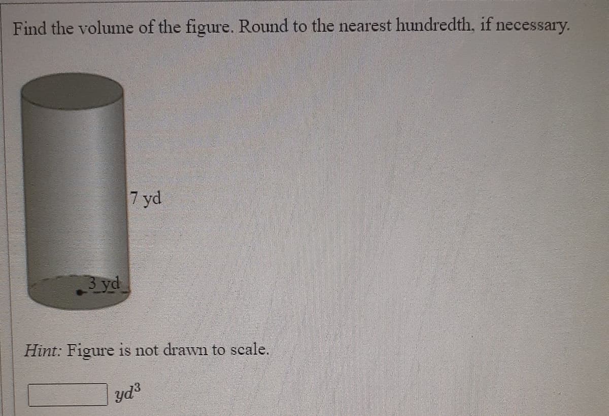 Find the volume of the figure. Round to the nearest hundredth, if necessary.
7 yd
3 yd
Hint: Figure is not drawn to scale.
