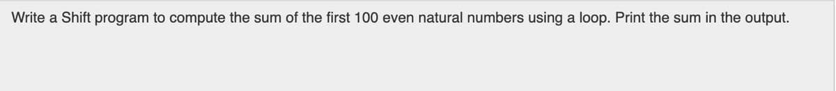 Write a Shift program to compute the sum of the first 100 even natural numbers using a loop. Print the sum in the output.
