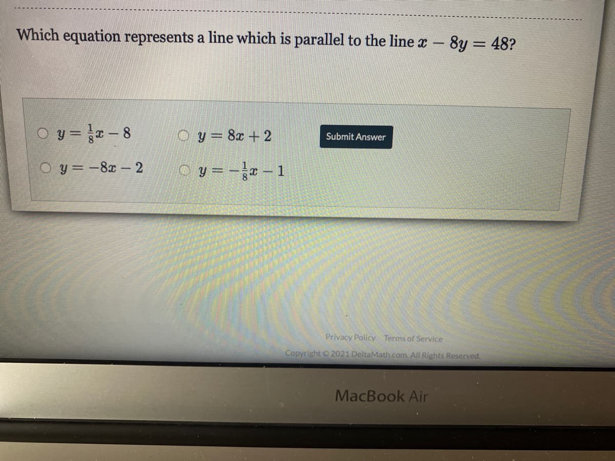 Which equation represents a line which is parallel to the line r- 8y = 48?
O y = -8
O y = 8x + 2
Submit Answer
O y = -8x – 2
O y =-a- 1
Privacy Policy Terms of Service
Copyright © 2021 DeltaMath.com. All Rights Reserved.
MacBook Air
