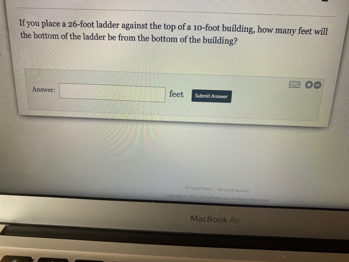 If you place a 26-foot ladder against the top of a 1o-foot building, how many feet will
the bottom of the ladder be from the bottom of the building?
Answer:
feet
Submit Answer
Privacy Policy Terms of Service
Copyright 2021 DeltaMath.com. All Rights Reserved.
MacBook Air
