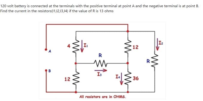120 volt battery is connected at the terminals with the positive terminal at point A and the negative terminal is at point B.
Find the current in the resistors(1,12,13,14) if the value of R is 13 ohms
12
R
I3
12
36
All resistors are in OHMS.
