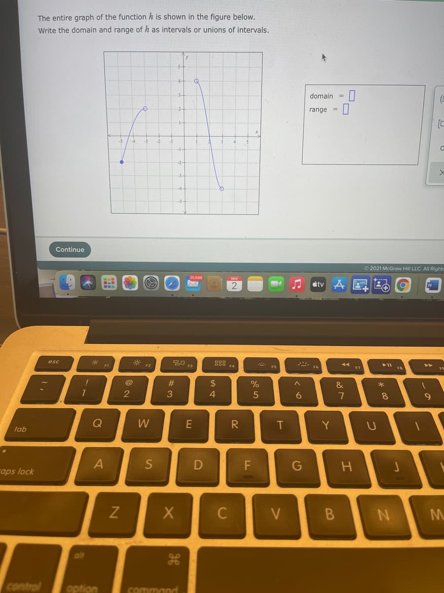 The entire graph of the function h is shown in the figure below.
Write the domain and range of h as intervals or unions of intervals.
4-
Q
domain
range =
-1
Continue
O 2021 McGraw Hill LLC. All Rights
20,686
tv A
20
esc
F1
F4
F5
F6
F7
F8
@
2$
2
3
4
7
8.
Q
W
E
R
T
Y
tab
G
aps lock
C
V
B
alt
control
option
command
JI
つ
