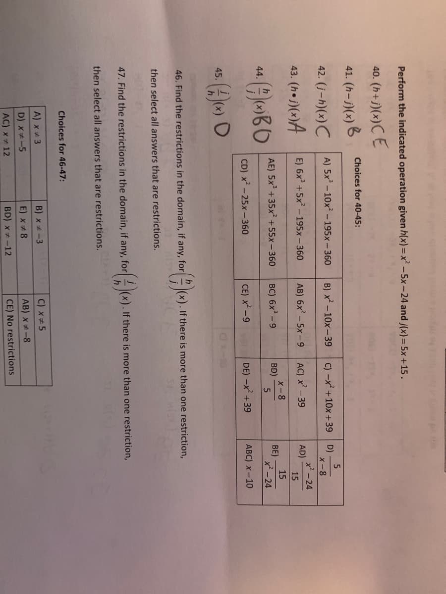 Perform the indicated operation given h(x)= x' – 5x – 24 and j(x) = 5x +15.
40. (h+j)(x)C E
Choices for 40-45:
41. (h-j)(x) B
42. (j-h)(x) C
A) 5x – 10x? – 195x – 360
B) x -10x- 39
C) -x +10x+39 D)
X-8
43. (he j)(x)A
x' -24
AD)
E) 6x +5x –195x – 360
AB) 6x' – 5x-9
AC) x -39
15
X-8
BD)
15
AE) 5x +35x² +55x - 360
BC) 6x - 9
BE)
x² - 24
44.
CD) x - 25x – 360
CE) x-9
DE) -x +39
АВC) х - 10
45.
46. Find the restrictions in the domain, if any, for|
|(x). If there is more than one restriction,
HISX
then select all answers that are restrictions.
47. Find the restrictions in the domain, if any, for
If there is more than one restriction,
then select all answers that are restrictions.
Choices for 46-47:
A) x + 3
B) x -3
C) x 5
D) x#-5
E) x 8
AB) x*-8
AC) x + 12
BD) x * -12
CE) No restrictions
