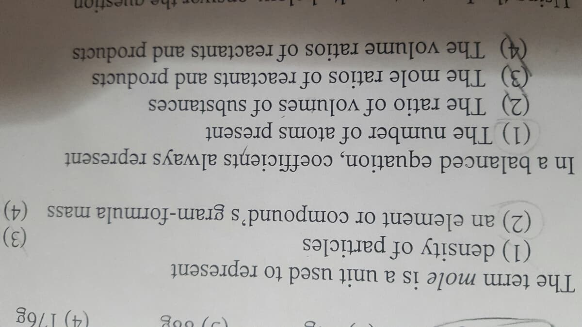 800 (c)
89LI (t)
The term mole is a unit used to represent
(1) density of particles
(2) an element or compound's gram-formula mass (4)
(3)
In a balanced equation, coefficieņts always represent
(1) The number of atoms present
(2) The ratio of volumes of substances
(3) The mole ratios of reactants and products
(4) The volume ratios of reactants and products
