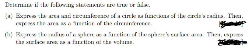 Determine if the following statements are true or false.
(a) Express the area and circumference of a circle as functions of the circle's radius. Then,
express the area as a function of the circumference.
(b) Express the radius of a sphere as a function of the sphere's surface area. Then, express
the surface area as a function of the volume.
