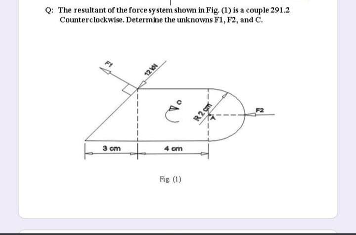 Q: The resultant of the force system shown in Fig. (1) is a couple 291.2
Counterclockwise. Determine the unknowns F1, F2, and C.
F1
F2
R2 gm
3 cm
4 cm
Fig (1)
