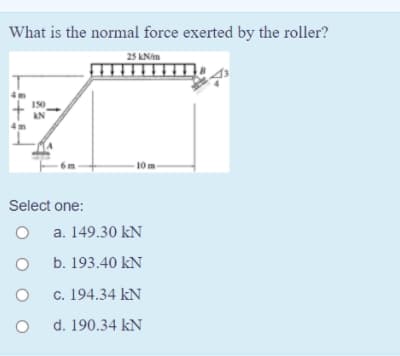 What is the normal force exerted by the roller?
25 KNim
150
KN
10 m
Select one:
a. 149.30 kN
b. 193.40 kN
c. 194.34 kN
d. 190.34 kN

