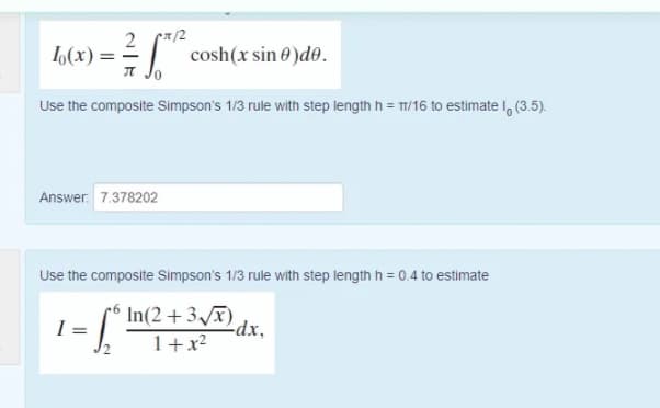 /2
cosh(x sin 0 )de.
I Jo
2
L(x) = =
Use the composite Simpson's 1/3 rule with step length h = T/16 to estimate I, (3.5).
Answer. 7.378202
Use the composite Simpson's 1/3 rule with step length h = 0.4 to estimate
In(2 +3x)dx,
1+x2
I =

