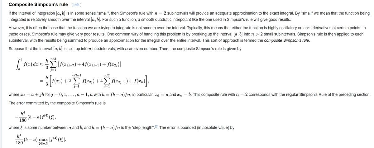 Composite Simpson's rule [ edit ]
If the interval of integration [a, b) is in some sense "small", then Simpson's rule with n = 2 subintervals will provide an adequate approximation to the exact integral. By "small" we mean that the function being
integrated is relatively smooth over the interval [a, b]. For such a function, a smooth quadratic interpolant like the one used in Simpson's rule will give good results.
However, it is often the case that the function we are trying to integrate is not smooth over the interval. Typically, this means that either the function is highly oscillatory or lacks derivatives at certain points. In
these cases, Simpson's rule may give very poor results. One common way of handling this problem is by breaking up the interval [a, b] into n > 2 small subintervals. Simpson's rule is then applied to each
subinterval, with the results being summed to produce an approximation for the integral over the entire interval. This sort of approach is termed the composite Simpson's rule.
Suppose that the interval a, b is split up into n sub-intervals, with n an even number. Then, the composite Simpson's rule is given by
n/2
f(x) dx =
E [f(®2j_2) + 4f(x2j–1) + f(x2;)]
j=1
п/2-1
n/2
f(x0)+2 f(x2;) + 4 f(x2j–1) + f(xn)
3
j=1
j=1
where x; = a + jh for j = 0, 1,..., n – 1, n with h =
a)/n; in particular, xo = a and xn = b. This composite rule with n = 2 corresponds with the regular Simpson's Rule of the preceding section.
The error committed by the composite Simpson's rule is
h4
(b –
180
a) f(4) (£),
where { is some number between a and b, and h =
(b – a)/n is the "step length".3] The error is bounded (in absolute value) by
h4
()b
180
a) max |f(4 (£)|-
fe(a,b]
-
