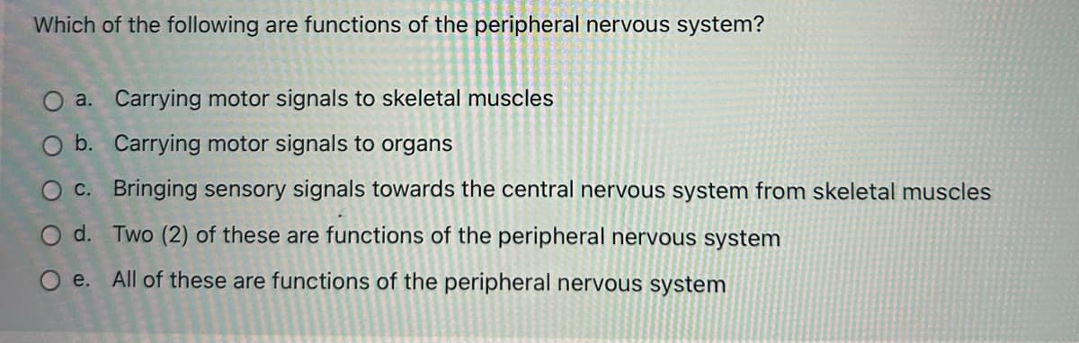 Which of the following are functions of the peripheral nervous system?
a. Carrying motor signals to skeletal muscles
O b. Carrying motor signals to organs
O c. Bringing sensory signals towards the central nervous system from skeletal muscles
O d. Two (2) of these are functions of the peripheral nervous system
Oe. All of these are functions of the peripheral nervous system