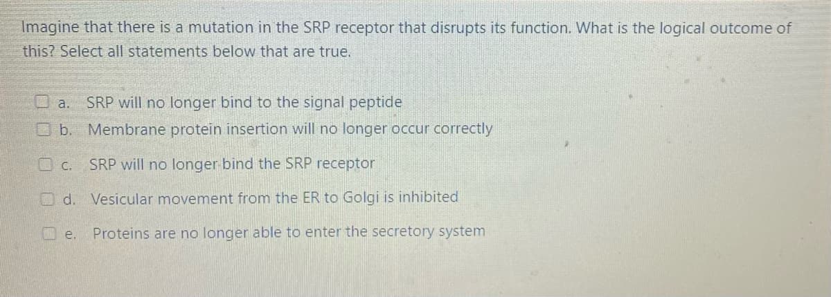 Imagine that there is a mutation in the SRP receptor that disrupts its function. What is the logical outcome of
this? Select all statements below that are true.
Oa.
SRP will no longer bind to the signal peptide
O b. Membrane protein insertion will no longer occur correctly
O c. SRP will no longer bind the SRP receptor
O d. Vesicular movement from the ER to Golgi is inhibited
O e.
Proteins are no longer able to enter the secretory system
