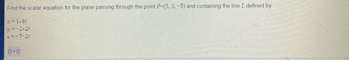 Find the scalar equation for the plane passing through the point P-(5, 3, -5) and containing the line L defined by
x= 1+8t
y =-2+2t
z=-7-2t
0=0
