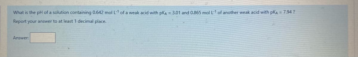 What is the pH of a solution containing 0.642 mol L-1 of a weak acid with pKA = 3.01 and 0.865 mol L-1 of another weak acid with pKA = 7.94 ?
Report your answer to at least 1 decimal place.
Answer:
