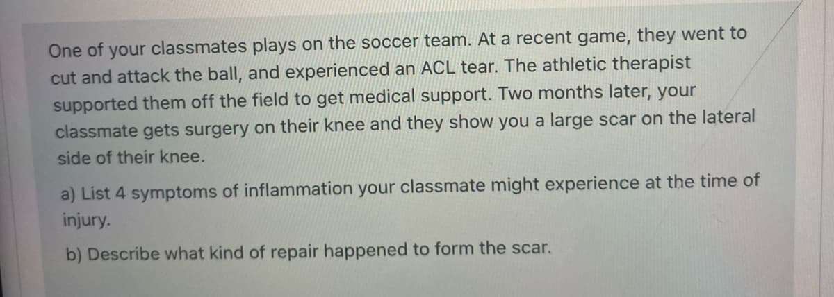 One of your classmates plays on the soccer team. At a recent game, they went to
cut and attack the ball, and experienced an ACL tear. The athletic therapist
supported them off the field to get medical support. Two months later, your
classmate gets surgery on their knee and they show you a large scar on the lateral
side of their knee.
a) List 4 symptoms of inflammation your classmate might experience at the time of
injury.
b) Describe what kind of repair happened to form the scar.