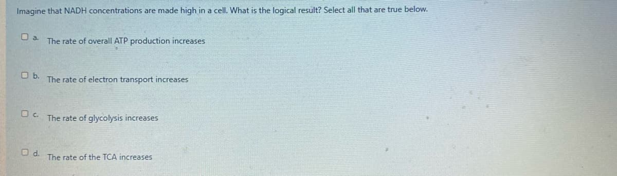 Imagine that NADH concentrations are made high in a cell. What is the logical result? Select all that are true below.
O a.
The rate of overall ATP production increases
Ob.
The rate of electron transport increases
O c. The rate of glycolysis increases
d.
The rate of the TCA increases
