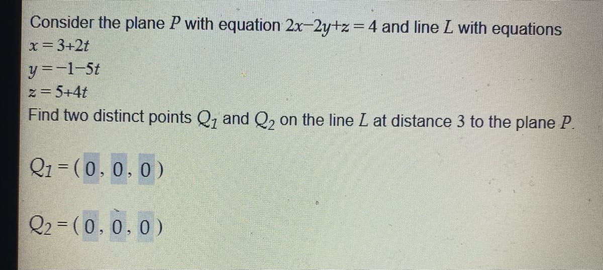 Consider the plane P with equation 2x-2y+z =4 and line L with equations
x= 3+2t
y =-1-5t
z= 5+4t
Find two distinct points Q, and Q, on the line L at distance 3 to the plane P.
Q1 = (0, 0.0)
Q2 = (0,0.0)
