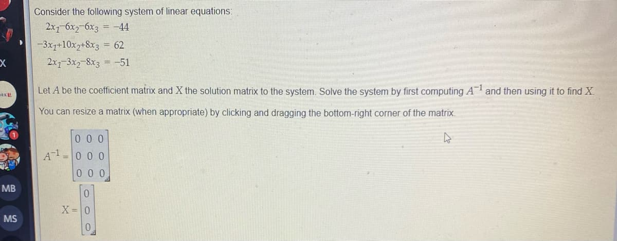 Consider the following system of linear equations:
2х бх, бхз — -44
-3x1+10x2+8x3 = 62
2x7-3x2-8x3 = -51
Let A be the coefficient matrix and X the solution matrix to the system. Solve the system by first computing A and then using it to find X
RKL
You can resize a matrix (when appropriate) by clicking and dragging the bottom-right corner of the matrix.
0 0 0
A-1
0 0 0
00 0
MB
X= 0
MS
