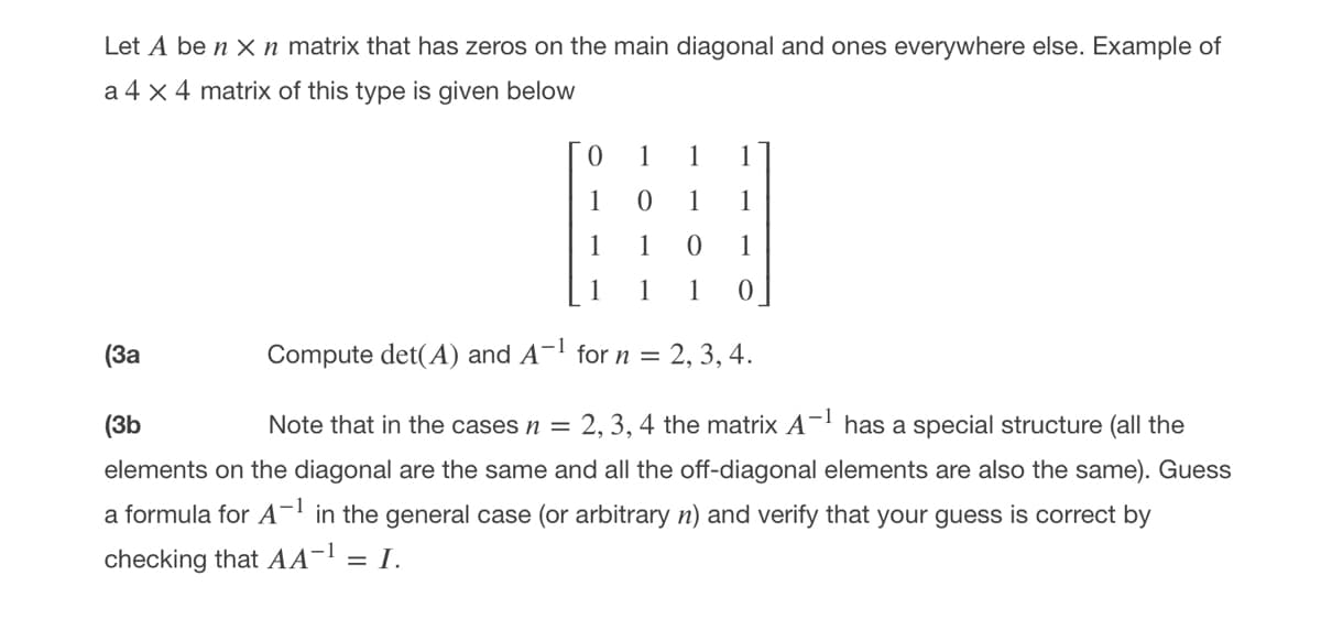 Let A be n X n matrix that has zeros on the main diagonal and ones everywhere else. Example of
a 4 x 4 matrix of this type is given below
1
1
1
1
1
1
1
1
1
1
1
(За
Compute det(A) and A¬! for n =
2, 3, 4.
(3b
Note that in the casesn =
2, 3, 4 the matrix A- has a special structure (all the
elements on the diagonal are the same and all the off-diagonal elements are also the same). Guess
a formula for A- in the general case (or arbitrary n) and verify that your guess is correct by
checking that AA-! = I.
